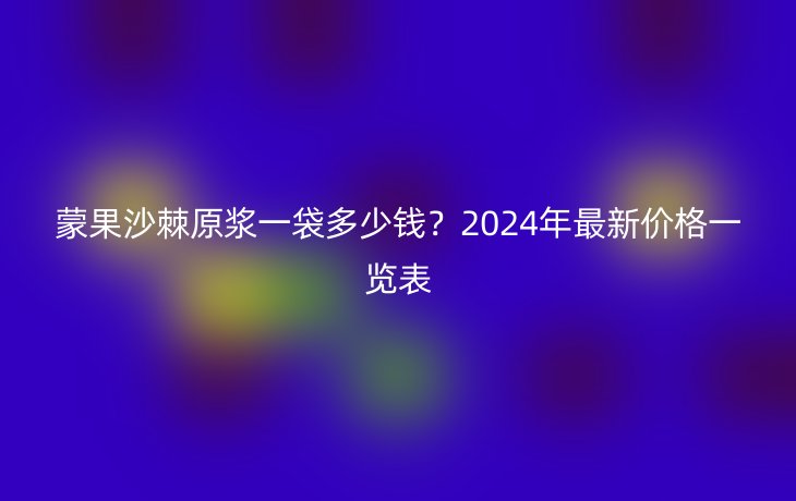 蒙果沙棘原浆一袋多少钱?2024年最新价格一览表