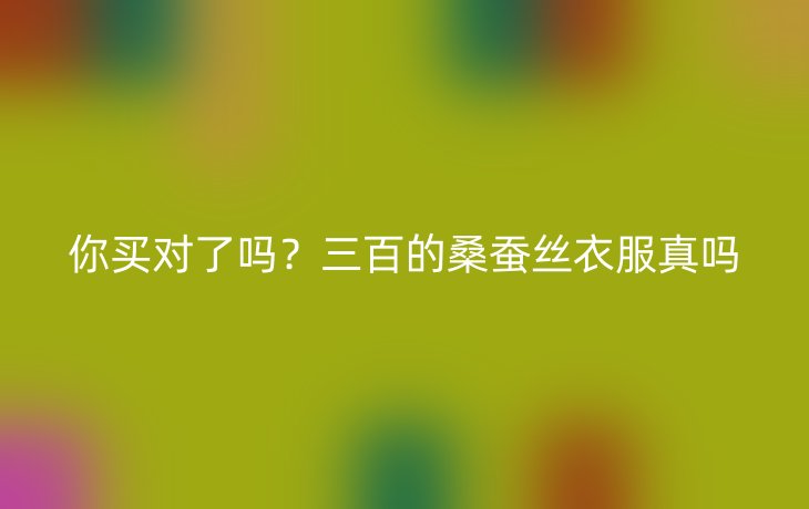 你买对了吗?三百的桑蚕丝衣服真吗