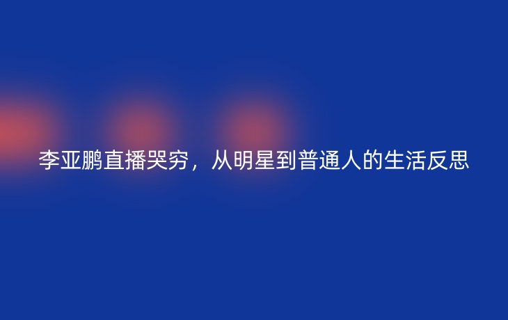 李亚鹏直播哭穷,从明星到普通人的生活反思