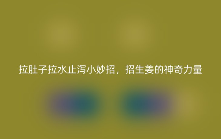 拉肚子拉水止泻小妙招，招生姜的神奇力量