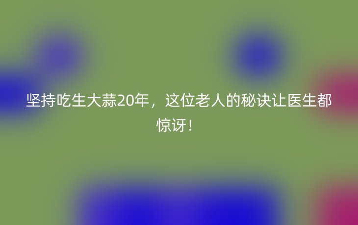 坚持吃生大蒜20年，这位老人的秘诀让医生都惊讶！