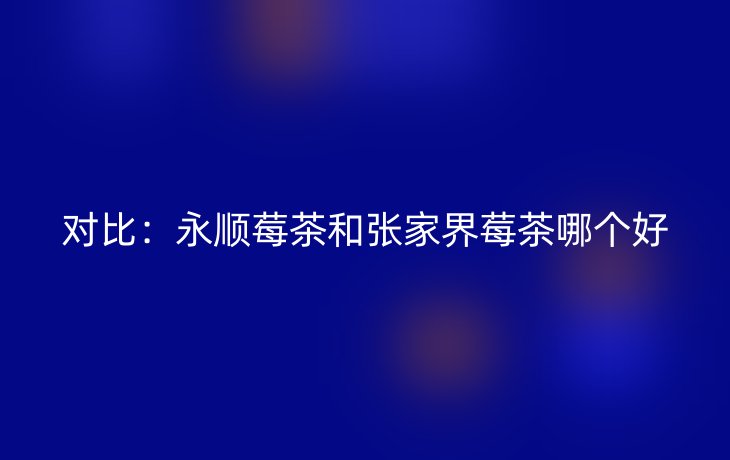 对比：永顺莓茶和张家界莓茶哪个好