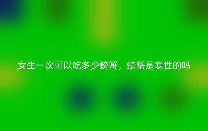 女生一次可以吃多少螃蟹，螃蟹是寒性的吗