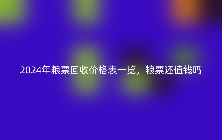 2024年粮票回收价格表一览，粮票还值钱吗