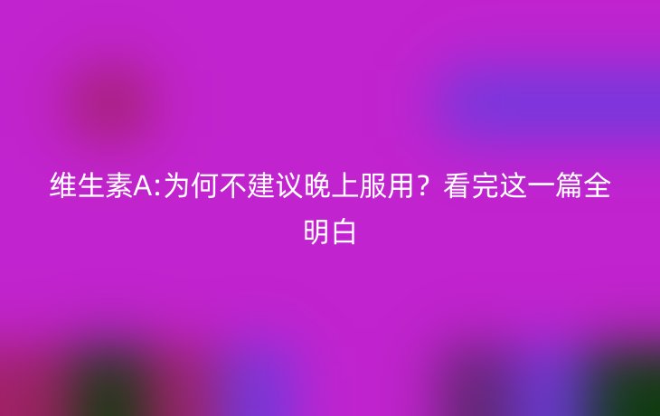 维生素A:为何不建议晚上服用？看完这一篇全明白