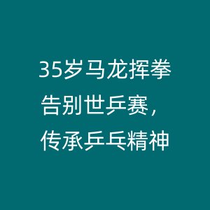 35岁马龙挥拳告别世乒赛,传承乒乓精神