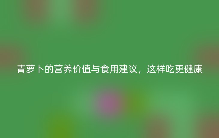 青萝卜的营养价值与食用建议，这样吃更健康