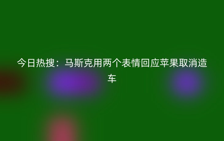 今日热搜:马斯克用两个表情回应苹果取消造车