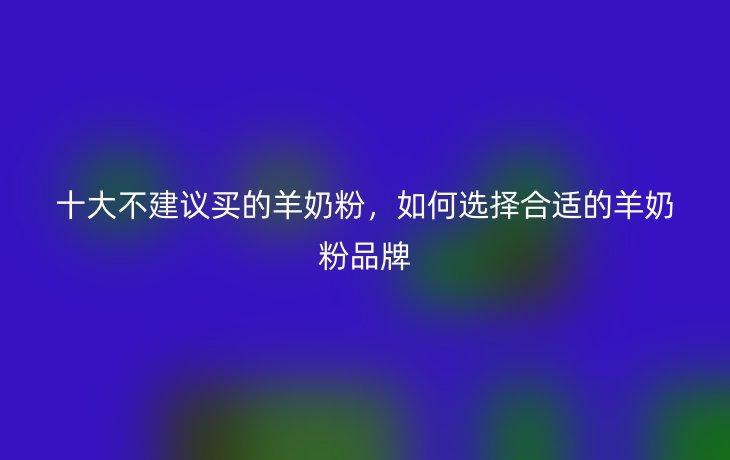 十大不建议买的羊奶粉,如何选择合适的羊奶粉品牌