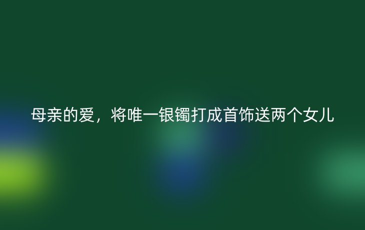 母亲的爱,将唯一银镯打成首饰送两个女儿
