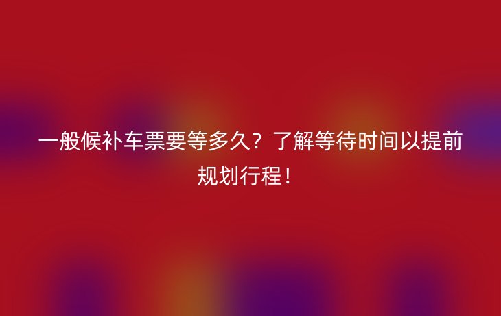 一般候补车票要等多久?了解等待时间以提前规划行程!
