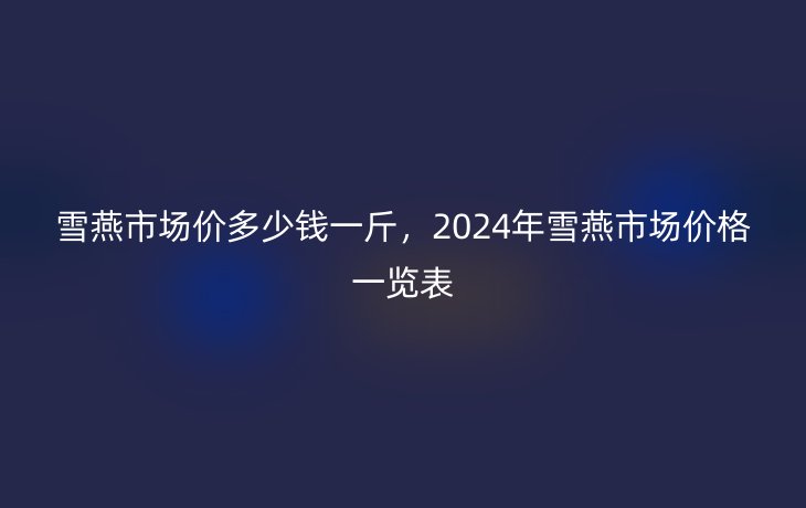 雪燕市场价多少钱一斤，2024年雪燕市场价格一览表