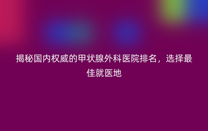 揭秘国内权威的甲状腺外科医院排名，选择最佳就医地