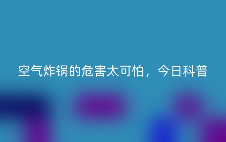 空气炸锅的危害太可怕，今日科普