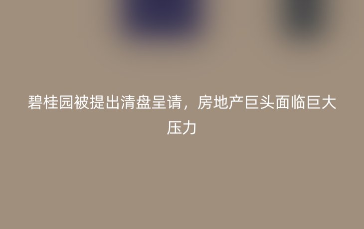 碧桂园被提出清盘呈请,房地产巨头面临巨大压力