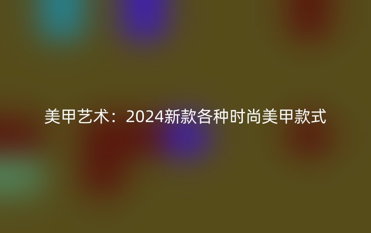 美甲艺术：2024新款各种时尚美甲款式