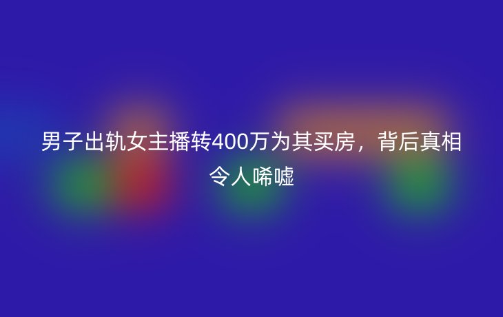 男子出轨女主播转400万为其买房,背后真相令人唏嘘