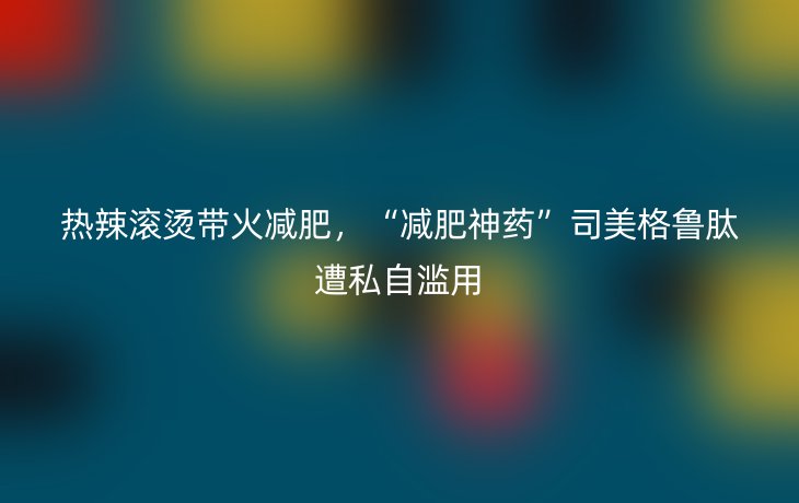 热辣滚烫带火减肥,“减肥神药”司美格鲁肽遭私自滥用