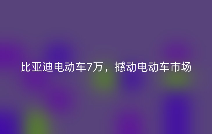比亚迪电动车7万，撼动电动车市场