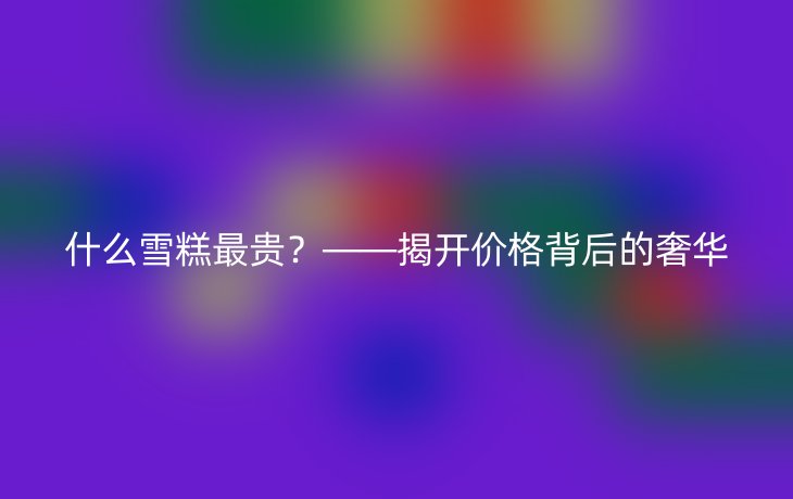 什么雪糕最贵?——揭开价格背后的奢华