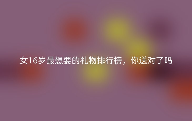 女16岁最想要的礼物排行榜,你送对了吗