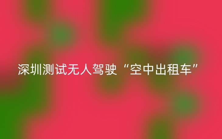 深圳测试无人驾驶“空中出租车”