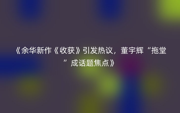 《余华新作《收获》引发热议,董宇辉“拖堂”成话题焦点》
