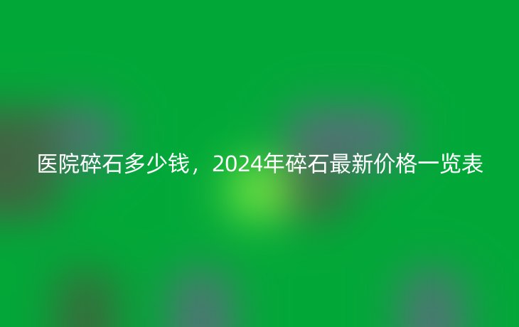 医院碎石多少钱,2024年碎石最新价格一览表