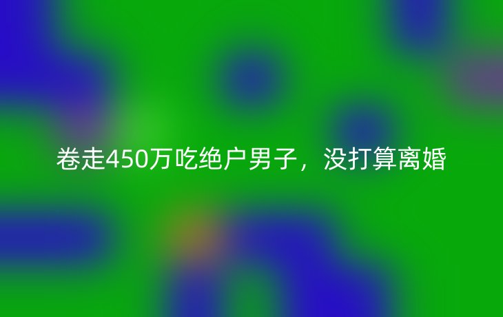 卷走450万吃绝户男子，没打算离婚