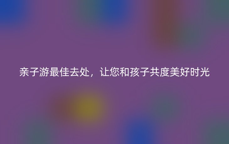 亲子游最佳去处,让您和孩子共度美好时光