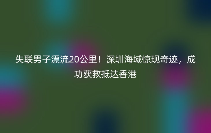 失联男子漂流20公里!深圳海域惊现奇迹,成功获救抵达香港