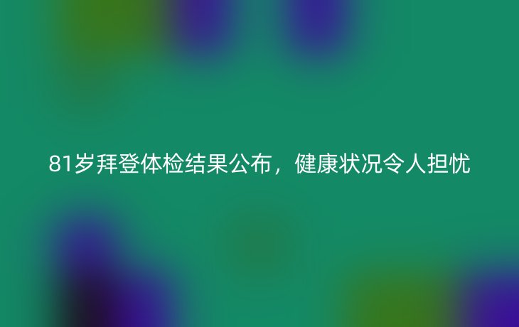81岁拜登体检结果公布,健康状况令人担忧