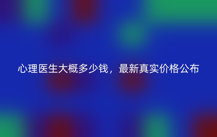 心理医生大概多少钱,最新真实价格公布