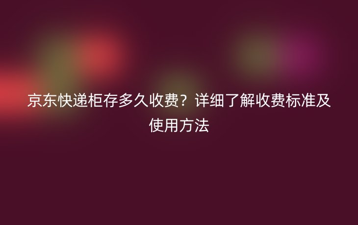 京东快递柜存多久收费？详细了解收费标准及使用方法