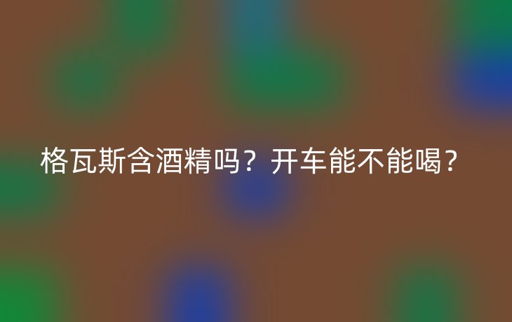 格瓦斯含酒精吗?开车能不能喝?