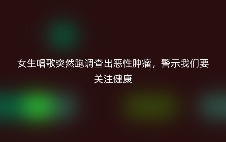 女生唱歌突然跑调查出恶性肿瘤,警示我们要关注健康