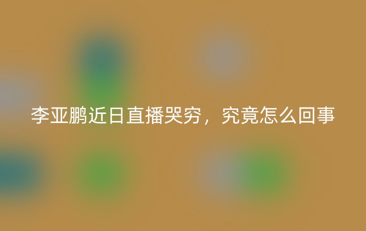 李亚鹏近日直播哭穷,究竟怎么回事