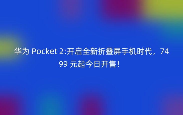 华为 Pocket 2:开启全新折叠屏手机时代,7499 元起今日开售!