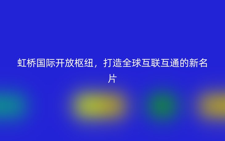 虹桥国际开放枢纽，打造全球互联互通的新名片