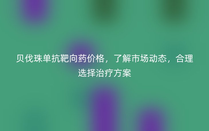 贝伐珠单抗靶向药价格,了解市场动态,合理选择治疗方案