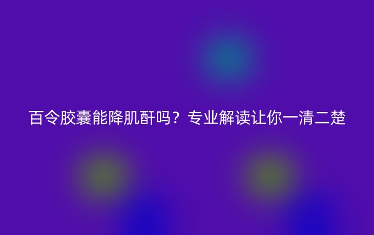 百令胶囊能降肌酐吗？专业解读让你一清二楚
