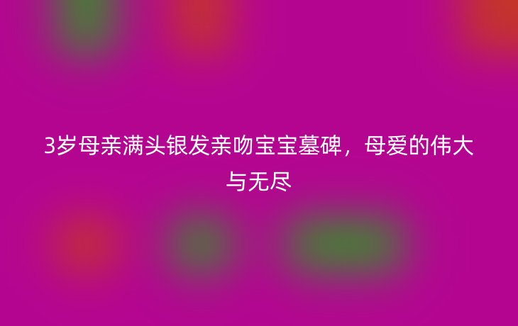 3岁母亲满头银发亲吻宝宝墓碑,母爱的伟大与无尽