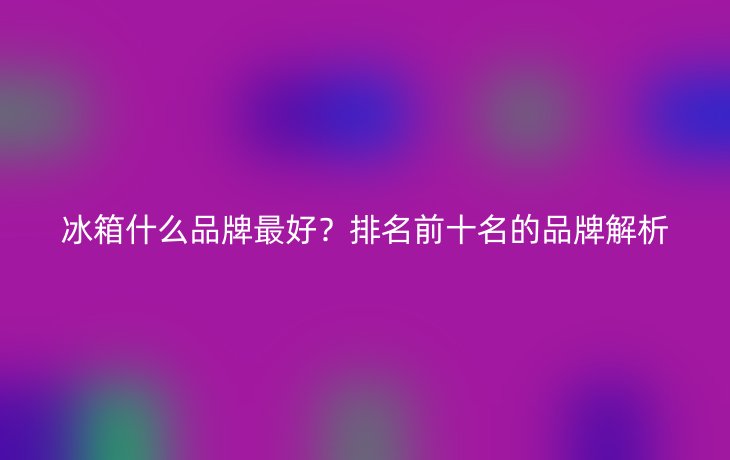 冰箱什么品牌最好?排名前十名的品牌解析