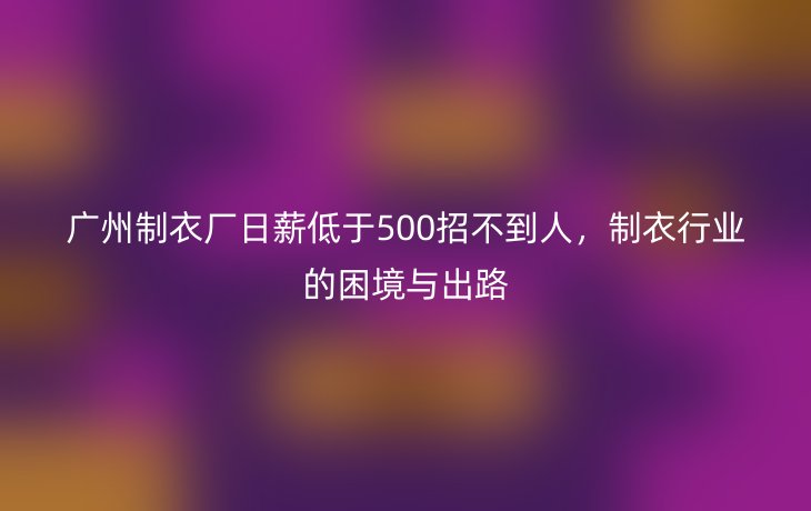 广州制衣厂日薪低于500招不到人,制衣行业的困境与出路