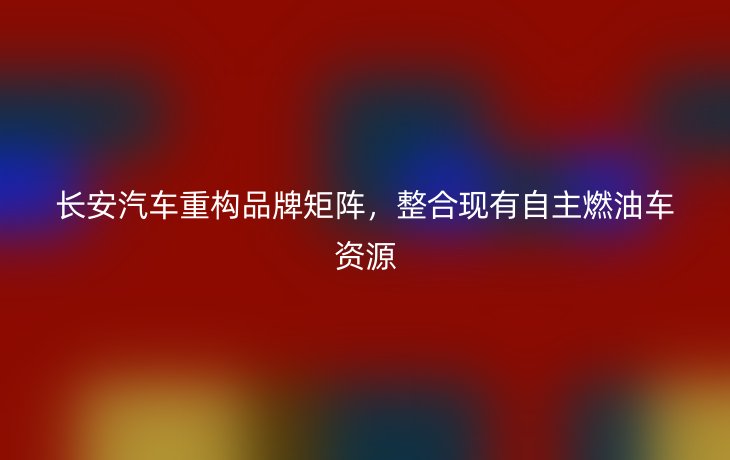 长安汽车重构品牌矩阵，整合现有自主燃油车资源