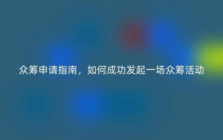 众筹申请指南,如何成功发起一场众筹活动