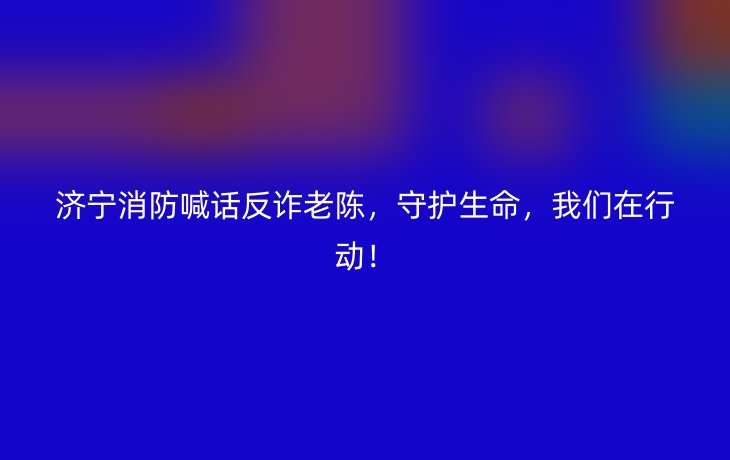 济宁消防喊话反诈老陈,守护生命,我们在行动!