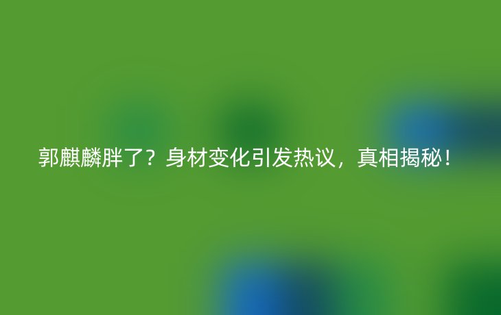 郭麒麟胖了？身材变化引发热议，真相揭秘！