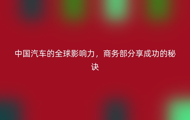 中国汽车的全球影响力，商务部分享成功的秘诀
