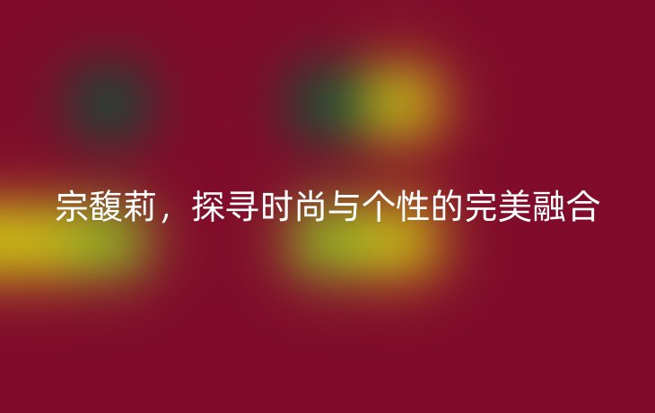 宗馥莉，探寻时尚与个性的完美融合